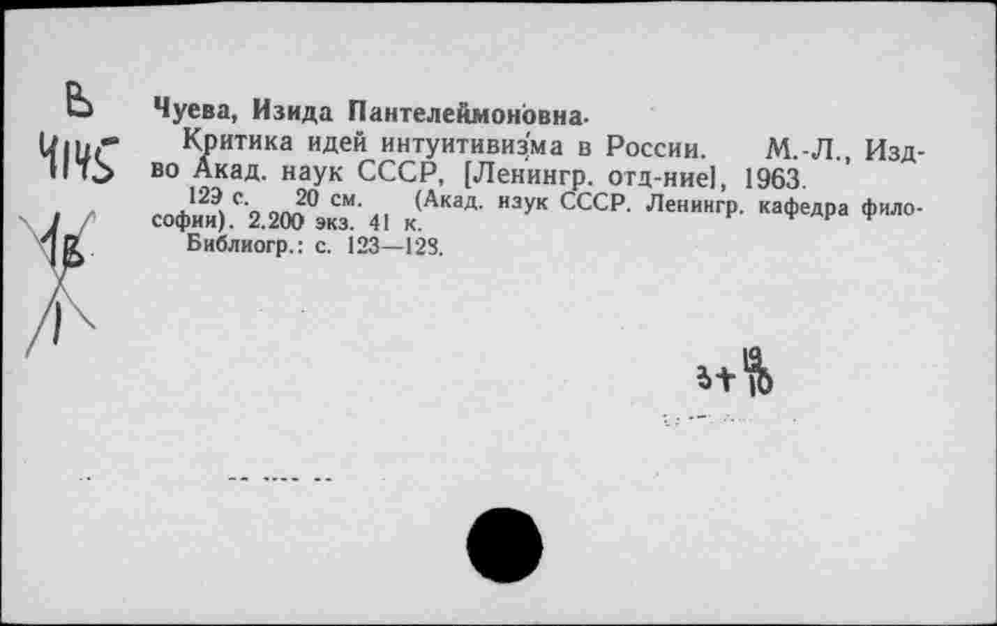 ﻿Чуева, Изида Пантелеймоновна-
Критика идей интуитивизма в России. М.-Л., Изд-во Акад. наук СССР, [Ленингр. отд-ние], 1963.
Софии) С2.200°ЭкзМ’41 к(АКаД- ССС₽‘ ЛеНИНГр’ Кафедра фиЛ0’ Библиогр.: с. 123—128.